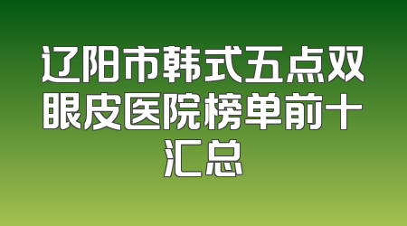 辽阳市韩式五点双眼皮医院榜单前十汇总