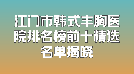 江门市韩式丰胸医院排名榜前十精选名单揭晓