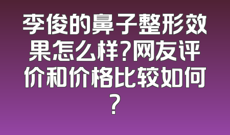 李俊的鼻子整形效果怎么样？网友评价和价格比较如何？