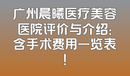 广州晨曦医疗美容医院评价与介绍：含手术费用一览表！