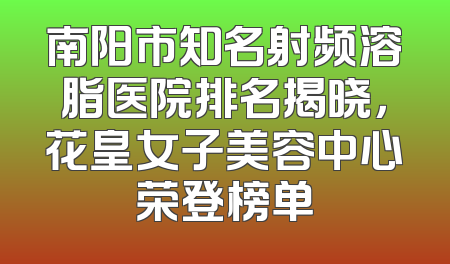 南阳市知名射频溶脂医院排名揭晓，花皇女子美容中心荣登榜单