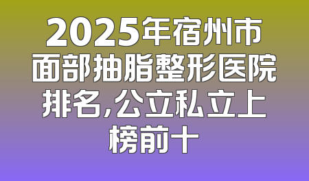 2025年宿州市面部抽脂整形医院排名，公立私立上榜前十