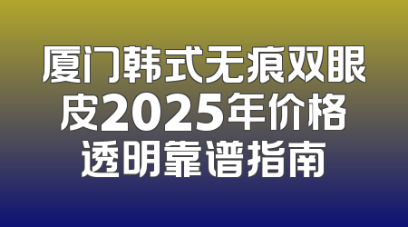 厦门韩式无痕双眼皮2025年价格透明靠谱指南