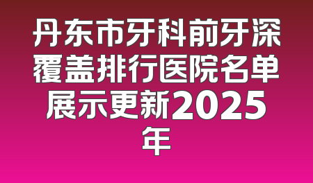 丹东市牙科前牙深覆盖排行医院名单展示更新2025年