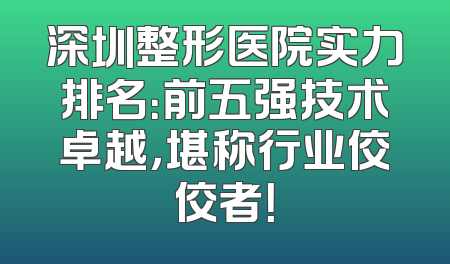 深圳整形医院实力排名：前五强技术卓越，堪称行业佼佼者！