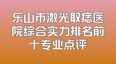 乐山市激光取痣医院综合实力排名前十专业点评