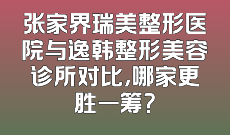 张家界瑞美整形医院与逸韩整形美容诊所对比，哪家更胜一筹？
