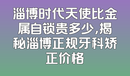 淄博时代天使比金属自锁贵多少，揭秘淄博正规牙科矫正价格