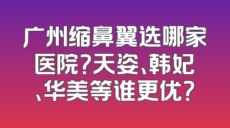 广州缩鼻翼选哪家医院？天姿、韩妃、华美等谁更优？