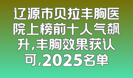 辽源市贝拉丰胸医院上榜前十人气飙升，丰胸效果获认可，2025名单
