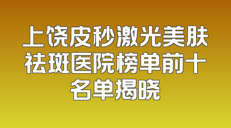 上饶皮秒激光美肤祛斑医院榜单前十名单揭晓