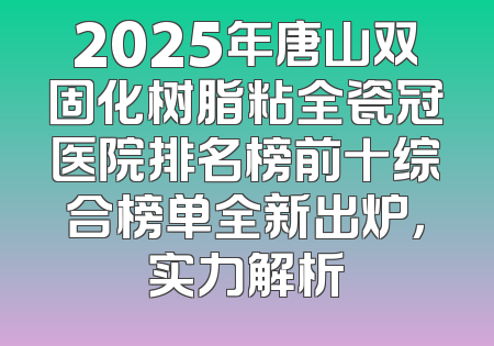 2025年唐山双固化树脂粘全瓷冠医院排名榜前十综合榜单全新出炉，实力解析