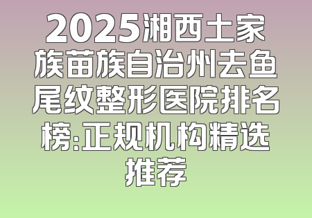 2025湘西土家族苗族自治州去鱼尾纹整形医院排名榜：正规机构精选推荐
