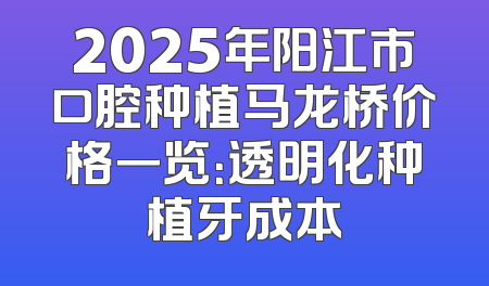 2025年阳江市口腔种植马龙桥价格一览：透明化种植牙成本