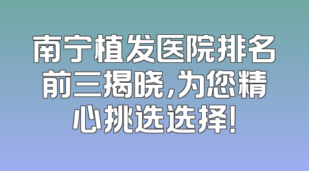 南宁植发医院排名前三揭晓，为您精心挑选选择！