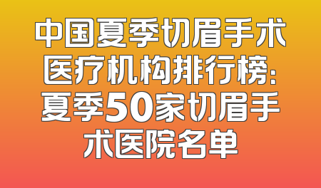 中国夏季切眉手术医疗机构排行榜：夏季50家切眉手术医院名单