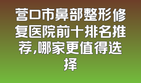 营口市鼻部整形修复医院前十排名推荐，哪家更值得选择