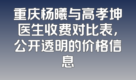 重庆杨曦与高孝坤医生收费对比表，公开透明的价格信息