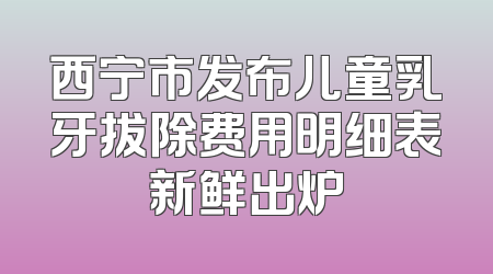 西宁市发布儿童乳牙拔除费用明细表新鲜出炉