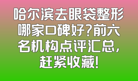 哈尔滨去眼袋整形哪家口碑好？前六名机构点评汇总，赶紧收藏！