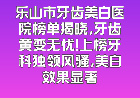 乐山市牙齿美白医院榜单揭晓，牙齿黄变无忧！上榜牙科独领风骚，美白效果显著