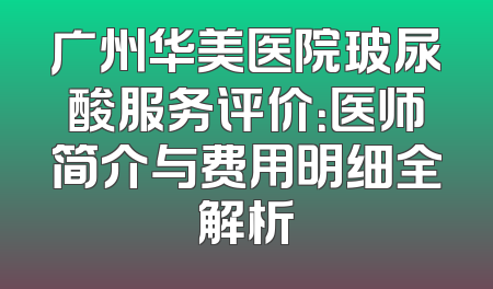广州华美医院玻尿酸服务评价：医师简介与费用明细全解析
