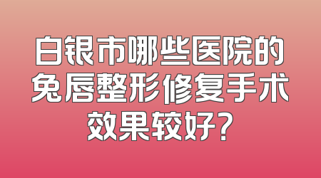 白银市哪些医院的兔唇整形修复手术效果较好？