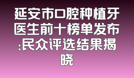延安市口腔种植牙医生前十榜单发布：民众评选结果揭晓