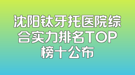 沈阳钛牙托医院综合实力排名TOP榜十公布