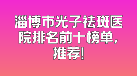 淄博市光子祛斑医院排名前十榜单，推荐！
