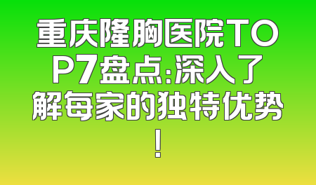 重庆隆胸医院TOP7盘点：深入了解每家的独特优势！