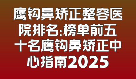 鹰钩鼻矫正整容医院排名：榜单前五十名鹰钩鼻矫正中心指南2025