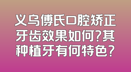 义乌傅氏口腔矫正牙齿效果如何？其种植牙有何特色？