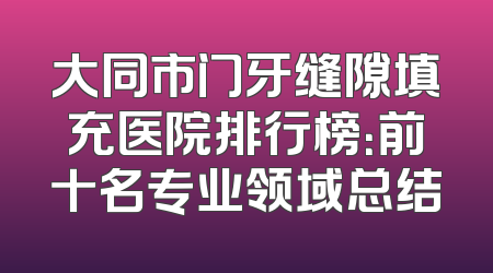 大同市门牙缝隙填充医院排行榜：前十名专业领域总结