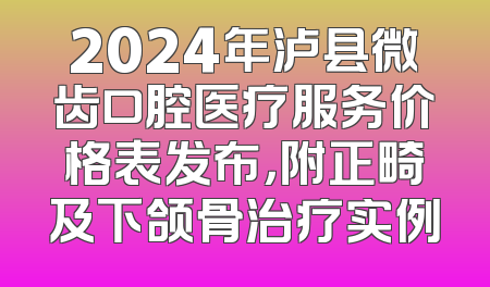 2024年泸县微齿口腔医疗服务价格表发布，附正畸及下颌骨治疗实例