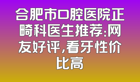 合肥市口腔医院正畸科医生推荐：网友好评，看牙性价比高