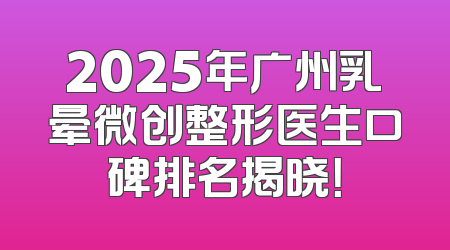 2025年广州乳晕微创整形医生口碑排名揭晓！