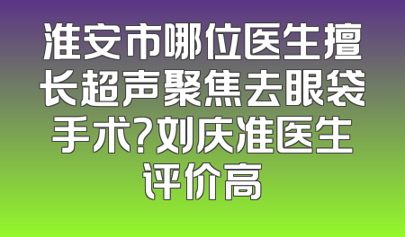 淮安市哪位医生擅长超声聚焦去眼袋手术？刘庆准医生评价高