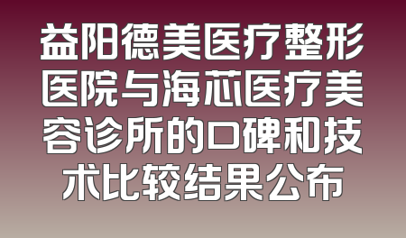 益阳德美医疗整形医院与海芯医疗美容诊所的口碑和技术比较结果公布