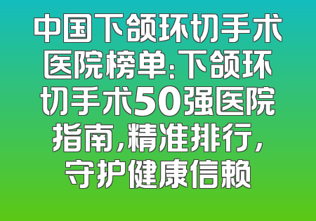 中国下颌环切手术医院榜单：下颌环切手术50强医院指南，精准排行，守护健康信赖