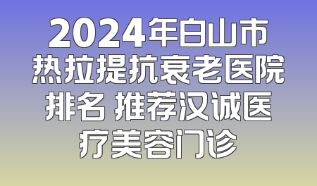 2024年白山市热拉提抗衰老医院排名 推荐汉诚医疗美容门诊