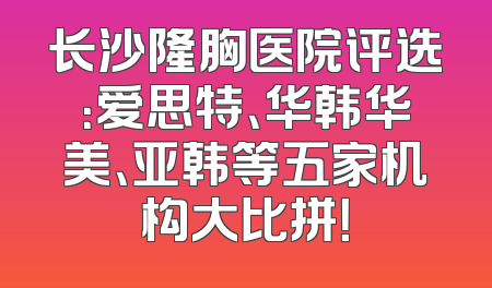 长沙隆胸医院评选：爱思特、华韩华美、亚韩等五家机构大比拼！
