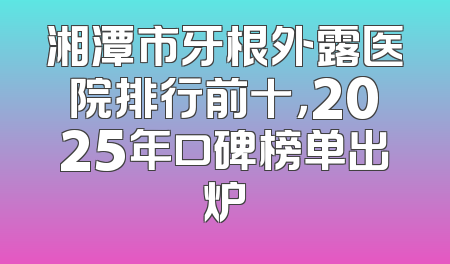 湘潭市牙根外露医院排行前十，2025年口碑榜单出炉