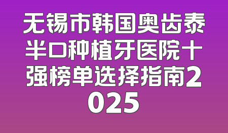 无锡市韩国奥齿泰半口种植牙医院十强榜单选择指南2025