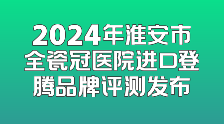 2024年淮安市全瓷冠医院进口登腾品牌评测发布