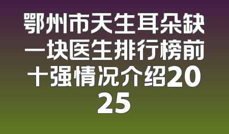 鄂州市天生耳朵缺一块医生排行榜前十强情况介绍2025
