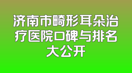 济南市畸形耳朵治疗医院口碑与排名大公开