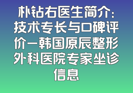 朴钻右医生简介：技术专长与口碑评价_韩国原辰整形外科医院专家坐诊信息