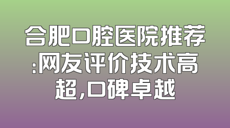 合肥口腔医院推荐：网友评价技术高超，口碑卓越