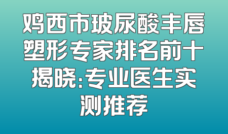 鸡西市玻尿酸丰唇塑形专家排名前十揭晓：专业医生实测推荐
